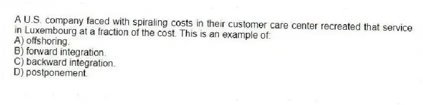 A U.S. company faced with spiraling costs in their customer care center recreated that service in Luxembourg at a fraction of the cost. This is an example of:
A) offshoring.
B) forward integration.
C) backward integration.
D) postponement.