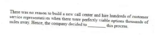 There was no reason to build a new call center and hire hundreds of customer service representatives when there were perfectly viable options thousands of miles away. Hence, the company decided to ________ this process.