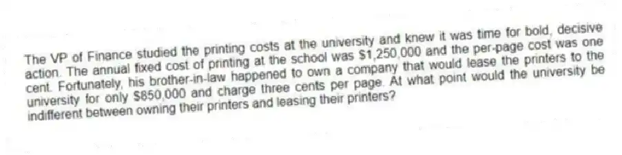 The VP of Finance studied the printing costs at the university and knew it was time for bold, decisive action. The annual fixed cost of printing at the school was $1,250,000 and the per-page cost was one cent. Fortunately, his brother-in-law happened to own a company that would lease the printers to the university for only $850,000 and charge three cents per page. At what point would the university be indifferent between owning their printers and leasing their printers?