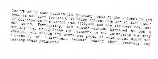 The VP of Finance studied the printing costs at the university and knew it was time for bold, decisive action. The annual fixed cost of printing at the school was $850,000 and the per-page cost was two cents. Fortunately, his brother-in-law happened to own a company that would lease the printers to the university for only $600,000 and charge ten cents per page. At what point would the university be indifferent between owning their printers and leasing their printers?
