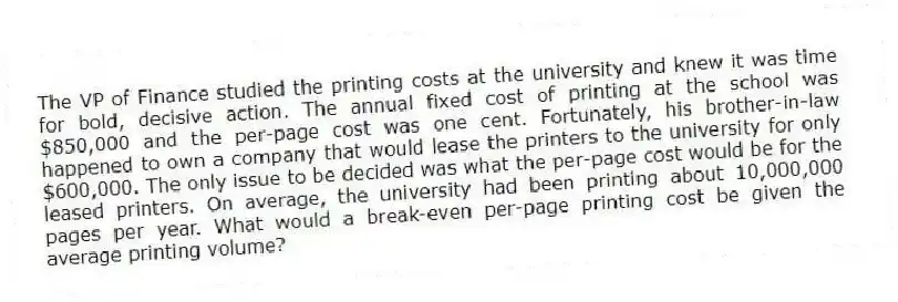 The VP of Finance studied the printing costs at the university and knew it was time for bold, decisive action. The annual fixed cost of printing at the school was $850,000 and the per-page cost was one cent. Fortunately, his brother-in-law happened to own a company that would lease the printers to the university for only $600,000. The only issue to be decided was what the per-page cost would be for the leased printers. On average, the university had been printing about 10,000,000 pages per year. What would a break-even per-page printing cost be given the average printing volume?