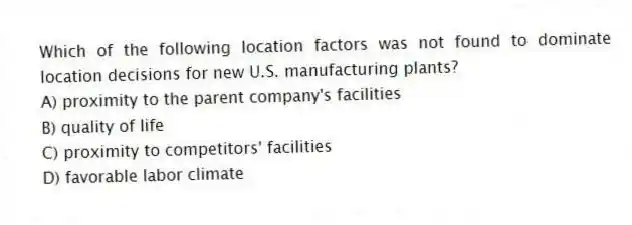 Which of the following location factors was not found to dominate location decisions for new U.S. manufacturing plants?
A) proximity to the parent company's facilities
B) quality of life
C) proximity to competitors' facilities
D) favorable labor climate
