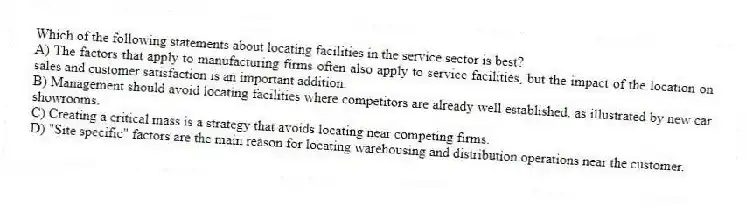 Which of the following statements about locating facilities in the service sector is best?
A) The factors that apply to manufacturing firms often also apply to service facilities, but the impact of the location on sales and customer satisfaction is an important addition.
B) Management should avoid locating facilities where competitors are already well established, as illustrated by new car showrooms.
C) Creating a critical mass is a strategy that avoids locating near competing firms.
D) "Site specific" factors are the main reason for locating warehousing and distribution operations near the customer.
