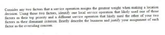 Consider any two factors that a service operation assigns the greatest weight when making a location decision. Using those two factors, identify one local service operation that likely used one of those factors as their top priority and a different service operation that likely used the other of your two factors as their dominant criterion. Briefly describe the business and justify your assignment of each factor as the overriding concern.