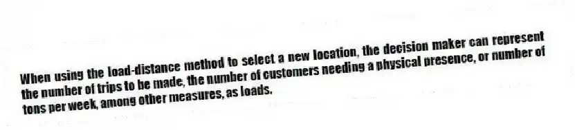When using the load-distance method to select a new location, the decision maker can represent the number of trips to be made, the number of customers needing a physical presence, or number of tons per week, among other measures, as loads.