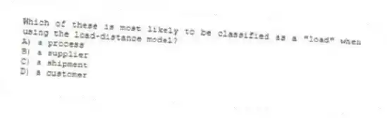 Which of these is most likely to be classified as a "load" when using the load-distance model?
A) a process
B) a supplier
C) a shipment
D) a customer