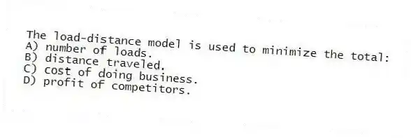 The load-distance model is used to minimize the total:
A) number of loads.
B) distance traveled.
C) cost of doing business.
D) profit of competitors.
