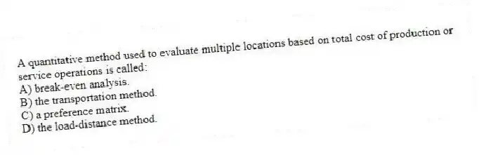 A quantitative method used to evaluate multiple locations based on total cost of production or service operations is called:
A) break-even analysis.
B) the transportation method.
C) a preference matrix.
D) the load-distance method.