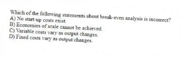 Which of the following statements about break-even analysis is incorrect?
A) No start-up costs exist.
B) Economies of scale cannot be achieved.
C) Variable costs vary as output changes.
D) Fixed costs vary as output changes.

