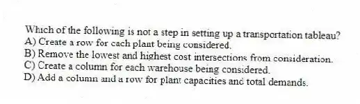 Which of the following is not a step in setting up a transportation tableau?
A) Create a row for each plant being considered.
B) Remove the lowest and highest cost intersections from consideration.
C) Create a column for each warehouse being considered.
D) Add a column and a row for plant capacities and total demands.