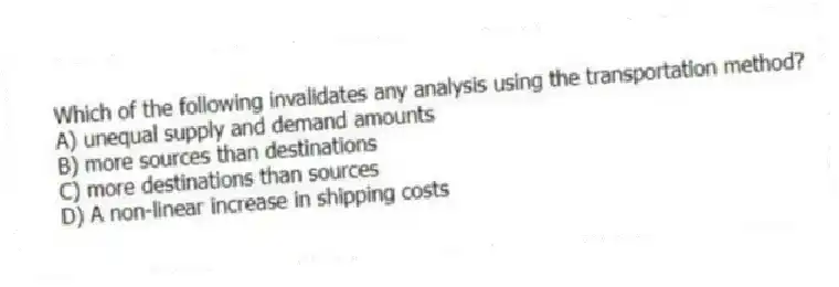 Which of the following invalidates any analysis using the transportation method?
A) unequal supply and demand amounts
B) more sources than destinations
C) more destinations than sources
D) A non-linear increase in shipping costs