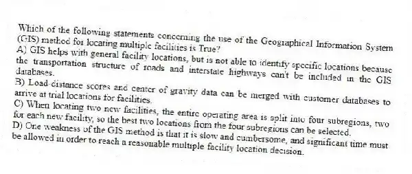 Which of the following statements concerning the use of the Geographical Information System (GIS) method for locating multiple facilities is True?
A) GIS helps with general facility locations, but is not able to identify specific locations because the transportation structure of roads and interstate highways can't be included in the GIS databases.
B) Load-distance scores and center of gravity data can be merged with customer databases to arrive at trial locations for facilities.
C) When locating two new facilities, the entire operating area is split into four subregions, two for each new facility, so the best two locations from the four subregions can be selected.
D) One weakness of the GIS method is that it is slow and cumbersome, and significant time must be allowed in order to reach a reasonable multiple-facility location decision.