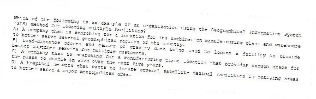 Which of the following is an example of an organization using the Geographical Information System (GIS) method for locating multiple facilities?
A) A company that is searching for a location for its combination manufacturing plant and warehouse to better serve several geographical regions of the country.
B) Load-distance scores and center of gravity data being used to locate a facility to provide better customer service for multiple customers.
C) A company that is searching for a manufacturing plant location that provides enough space for the plant to double in size over the next five years.
D) A hospital network that wants to locate several satellite medical facilities in outlying areas to better serve a major metropolitan area.