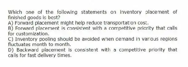Which one of the following statements on inventory placement of finished goods is best?
A) Forward placement might help reduce transportation cost.
B) Forward placement is consistent with a competitive priority that calls for customization.
C) Inventory pooling should be avoided when demand in various regions fluctuates month to month.
D) Backward placement is consistent with a competitive priority that calls for fast delivery times.