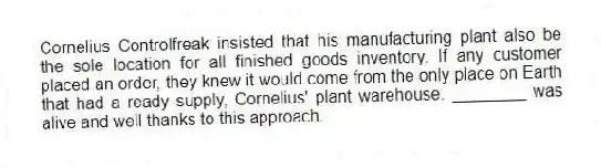 Cornelius Controlfreak insisted that his manufacturing plant also be the sole location for all finished goods inventory. If any customer placed an order, they knew it would come from the only place on Earth that had a ready supply, Cornelius' plant warehouse. ________ was alive and well thanks to this approach.
