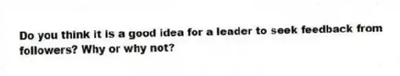 Do you think it is a good idea for a leader to seek feedback from followers? Why or why not?