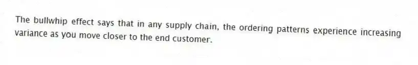 The bullwhip effect says that in any supply chain, the ordering patterns experience increasing variance as you move closer to the end customer.