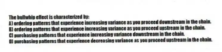 The bullwhip effect is characterized by:
A) ordering patterns that experience increasing variance as you proceed downstream in the chain.
B) ordering patterns that experience increasing variance as you proceed upstream in the chain.
C) purchasing patterns that experience increasing variance downstream in the chain.
D) purchasing patterns that experience decreasing variance as you proceed upstream in the chain.
