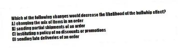 Which of the following changes would decrease the likelihood of the bullwhip effect?
A) changing the mix of items in an order
B) sending partial shipments of an order
C) instituting a policy of no discounts or promotions
D) sending late deliveries of an order

