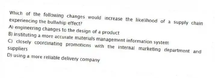 Which of the following changes would increase the likelihood of a supply chain experiencing the bullwhip effect?
A) engineering changes to the design of a product
B) instituting a more accurate materials management information system
C) closely coordinating promotions with the internal marketing department and suppliers
D) using a more reliable delivery company
