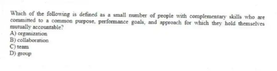 Which of the following is defined as a small number of people with complementary skills who are committed to a common purpose, performance goals, and approach for which they hold themselves mutually accountable?
A) organization
B) collaboration
C) team
D) group