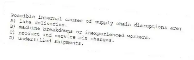 Possible internal causes of supply chain disruptions are:
A) late deliveries.
B) machine breakdowns or inexperienced workers.
C) product and service mix changes.
D) underfilled shipments.