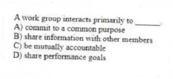 A work group interacts primarily to ______.
A) commit to a common purpose
B) share information with other members
C) be mutually accountable
D) share performance goals