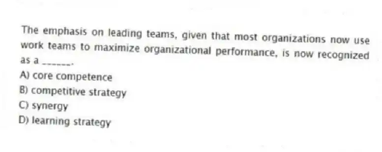 The emphasis on leading teams, given that most organizations now use work teams to maximize organizational performance, is now recognized as a ______.
A) core competence
B) competitive strategy
C) synergy
D) learning strategy