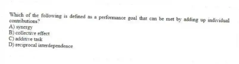 Which of the following is defined as a performance goal that can be met by adding up individual contributions?
A) synergy
B) collective effect
C) additive task
D) reciprocal interdependence