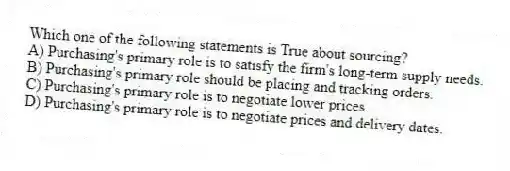 Which one of the following statements is True about sourcing?
A) Purchasing's primary role is to satisfy the firm's long-term supply needs.
B) Purchasing's primary role should be placing and tracking orders.
C) Purchasing's primary role is to negotiate lower prices.
D) Purchasing's primary role is to negotiate prices and delivery dates.
