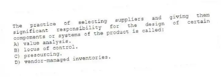The practice of selecting suppliers and giving them significant responsibility for the design of certain components or systems of the product is called:
A) value analysis.
B) locus of control.
C) presourcing.
D) vendor-managed inventories.
