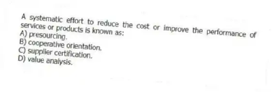 A systematic effort to reduce the cost or improve the performance of services or products is known as:
A) presourcing.
B) cooperative orientation.
C) supplier certification.
D) value analysis.

