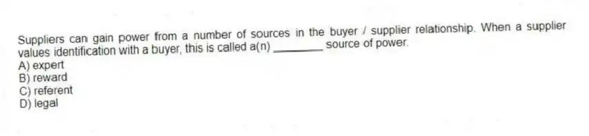 Suppliers can gain power from a number of sources in the buyer / supplier relationship. When a supplier values identification with a buyer, this is called a(n) ________ source of power.
A) expert
B) reward
C) referent
D) legal
