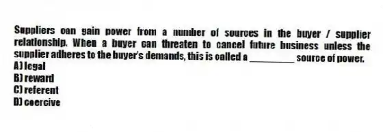 Suppliers can gain power from a number of sources in the buyer / supplier relationship. When a buyer can threaten to cancel future business unless the supplier adheres to the buyer's demands, this is called a ________ source of power.
A) legal
B) reward
C) referent
D) coercive