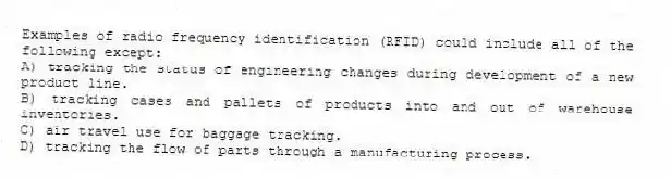 Examples of radio frequency identification (RFID) could include all of the following except:
A) tracking the status of engineering changes during development of a new product line.
B) tracking cases and pallets of products into and out of warehouse inventories.
C) air travel use for baggage tracking.
D) tracking the flow of parts through a manufacturing process.