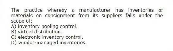 The practice whereby a manufacturer has inventories of materials on consignment from its suppliers falls under the scope of:
A) inventory pooling control.
B) virtual distribution.
C) electronic inventory control.
D) vendor-managed inventories.