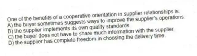 One of the benefits of a cooperative orientation in supplier relationships is:
A) the buyer sometimes suggests ways to improve the supplier's operations.
B) the supplier implements its own quality standards.
C) the buyer does not have to share much information with the supplier.
D) the supplier has complete freedom in choosing the delivery time.