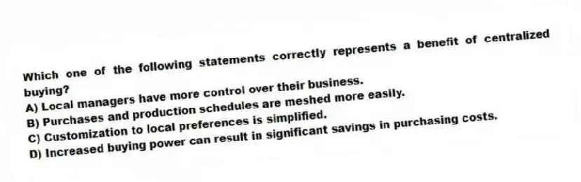 Which one of the following statements correctly represents a benefit of centralized buying?
A) Local managers have more control over their business.
B) Purchases and production schedules are meshed more easily.
C) Customization to local preferences is simplified.
D) Increased buying power can result in significant savings in purchasing costs.
