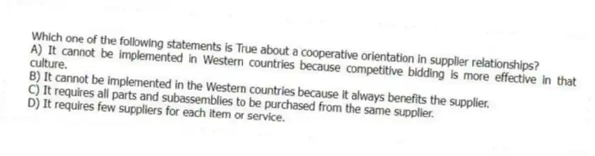 Which one of the following statements is True about a cooperative orientation in supplier relationships?
A) It cannot be implemented in Western countries because competitive bidding is more effective in that culture.
B) It cannot be implemented in the Western countries because it always benefits the supplier.
C) It requires all parts and subassemblies to be purchased from the same supplier.
D) It requires few suppliers for each item or service.
