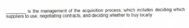 ________ is the management of the acquisition process, which includes deciding which suppliers to use, negotiating contracts, and deciding whether to buy locally.