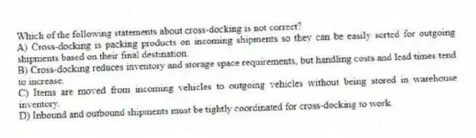 Which of the following statements about cross-docking is not correct?
A) Cross-docking is packing products on incoming shipments so they can be easily sorted for outgoing shipments based on their final destination.
B) Cross-docking reduces inventory and storage space requirements, but handling costs and lead times tend to increase.
C) Items are moved from incoming vehicles to outgoing vehicles without being stored in warehouse inventory.
D) Inbound and outbound shipments must be tightly coordinated for cross-docking to work.