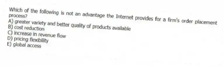 Which of the following is not an advantage the Internet provides for a firm's order placement process?
A) greater variety and better quality of products available
B) cost reduction
C) increase in revenue flow
D) pricing flexibility
E) global access