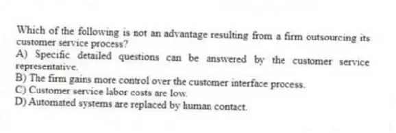 Which of the following is not an advantage resulting from a firm outsourcing its customer service process?
A) Specific detailed questions can be answered by the customer service representative.
B) The firm gains more control over the customer interface process.
C) Customer service labor costs are low.
D) Automated systems are replaced by human contact.
