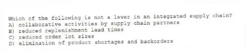 Which of the following is not a lever in an integrated supply chain?
A) collaborative activities by supply chain partners
B) reduced replenishment lead times
C) reduced order lot sizes
D) elimination of product shortages and backorders