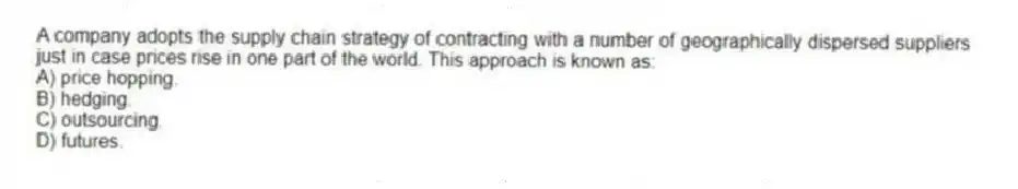 A company adopts the supply chain strategy of contracting with a number of geographically dispersed suppliers just in case prices rise in one part of the world. This approach is known as:
A) price hopping.
B) hedging.
C) outsourcing.
D) futures.

