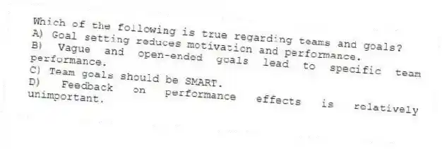 Which of the following is true regarding teams and goals?
A) Goal setting reduces motivation and performance.
B) Vague and open-ended goals lead to specific team performance.
C) Team goals should be SMART.
D) Feedback on performance effects is relatively unimportant.