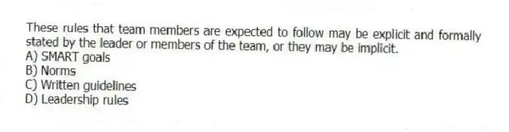 These rules that team members are expected to follow may be explicit and formally stated by the leader or members of the team, or they may be implicit.
A) SMART goals
B) Norms
C) Written guidelines
D) Leadership rules