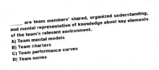______ are team members' shared, organized understanding, and mental representation of knowledge about key elements of the team's relevant environment.
A) Team mental models
B) Team charters
C) Team performance curves
D) Team norms
