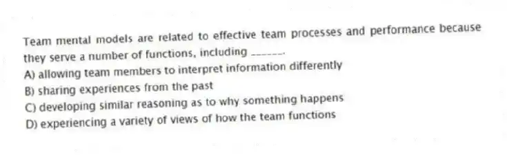 Team mental models are related to effective team processes and performance because they serve a number of functions, including ______.
A) allowing team members to interpret information differently
B) sharing experiences from the past
C) developing similar reasoning as to why something happens
D) experiencing a variety of views of how the team functions