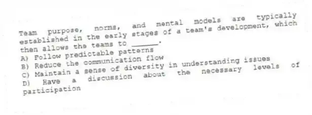 Team purpose, norms, and mental models are typically established in the early stages of a team's development, which then allows the teams to ______.
A) Follow predictable patterns
B) Reduce the communication flow
C) Maintain a sense of diversity in understanding issues
D) Have a discussion about the necessary levels of participation